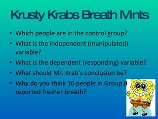 Krusty Krabs Breath Mints Which people are in the control group? What is the independent (manipulated) variable? What is the dependent (responding) variable? What should Mr. Krab’s conclusion be? Why do you think 10 people in Group B reported fresher breath? 
