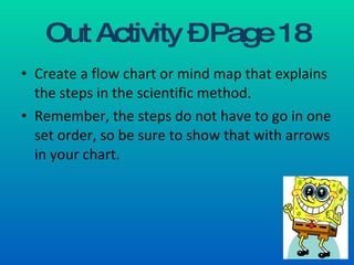 Out Activity – Page 18 Create a flow chart or mind map that explains the steps in the scientific method.  Remember, the steps do not have to go in one set order, so be sure to show that with arrows in your chart. 
