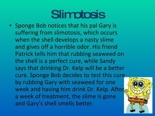 Slimotosis Sponge Bob notices that his pal Gary is suffering from slimotosis, which occurs when the shell develops a nasty slime and gives off a horrible odor. His friend Patrick tells him that rubbing seaweed on the shell is a perfect cure, while Sandy says that drinking Dr. Kelp will be a better cure. Sponge Bob decides to test this cure by rubbing Gary with seaweed for one week and having him drink Dr. Kelp. After a week of treatment, the slime is gone and Gary’s shell smells better. 