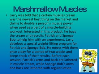 Marshmallow Muscles Larry was told that a certain muscles cream was the newest best thing on the market and claims to double a person’s muscle power when used as a part of a muscle-building workout. Interested in this product, he buys the cream and recruits Patrick and Sponge Bob to help him with an experiment. Larry develops a special weight-lifting program for Patrick and Sponge Bob. He meets with them once a day for a period of two weeks and keeps track of their results. Before each session, Patrick’s arms and back are lathered in muscle cream, while Sponge Bob’s arms and back are lathered with regular lotion. 