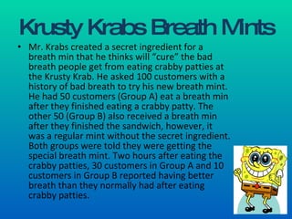 Krusty Krabs Breath Mints Mr. Krabs created a secret ingredient for a breath min that he thinks will “cure” the bad breath people get from eating crabby patties at the Krusty Krab. He asked 100 customers with a history of bad breath to try his new breath mint. He had 50 customers (Group A) eat a breath min after they finished eating a crabby patty. The other 50 (Group B) also received a breath min after they finished the sandwich, however, it was a regular mint without the secret ingredient. Both groups were told they were getting the special breath mint. Two hours after eating the crabby patties, 30 customers in Group A and 10 customers in Group B reported having better breath than they normally had after eating crabby patties. 
