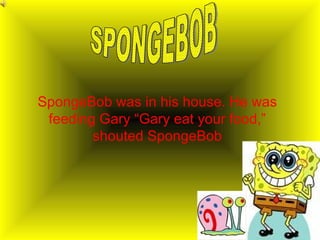 SpongeBob was in his house. He was feeding Gary “Gary eat your food,” shouted SpongeBob SPONGEBOB 