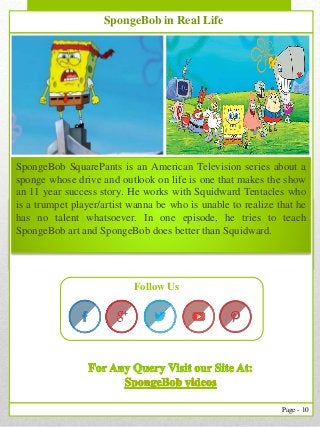 10
Page - 10
Follow Us
SpongeBob in Real Life
SpongeBob SquarePants is an American Television series about a
sponge whose drive and outlook on life is one that makes the show
an 11 year success story. He works with Squidward Tentacles who
is a trumpet player/artist wanna be who is unable to realize that he
has no talent whatsoever. In one episode, he tries to teach
SpongeBob art and SpongeBob does better than Squidward.
 