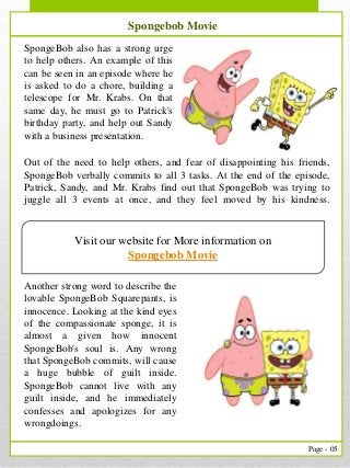 5
Page - 05
Visit our website for More information on
Spongebob Movie
Spongebob Movie
SpongeBob also has a strong urge
to help others. An example of this
can be seen in an episode where he
is asked to do a chore, building a
telescope for Mr. Krabs. On that
same day, he must go to Patrick's
birthday party, and help out Sandy
with a business presentation.
Another strong word to describe the
lovable SpongeBob Squarepants, is
innocence. Looking at the kind eyes
of the compassionate sponge, it is
almost a given how innocent
SpongeBob's soul is. Any wrong
that SpongeBob commits, will cause
a huge bubble of guilt inside.
SpongeBob cannot live with any
guilt inside, and he immediately
confesses and apologizes for any
wrongdoings.
Out of the need to help others, and fear of disappointing his friends,
SpongeBob verbally commits to all 3 tasks. At the end of the episode,
Patrick, Sandy, and Mr. Krabs find out that SpongeBob was trying to
juggle all 3 events at once, and they feel moved by his kindness.
 