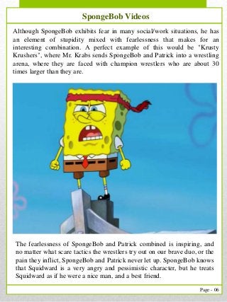 6
Page - 06
Our Services
The fearlessness of SpongeBob and Patrick combined is inspiring, and
no matter what scare tactics the wrestlers try out on our brave duo, or the
pain they inflict, SpongeBob and Patrick never let up. SpongeBob knows
that Squidward is a very angry and pessimistic character, but he treats
Squidward as if he were a nice man, and a best friend.
Although SpongeBob exhibits fear in many social/work situations, he has
an element of stupidity mixed with fearlessness that makes for an
interesting combination. A perfect example of this would be "Krusty
Krushers", where Mr. Krabs sends SpongeBob and Patrick into a wrestling
arena, where they are faced with champion wrestlers who are about 30
times larger than they are.
SpongeBob Videos
 