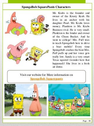 8
Page - 08
Visit our website for More information on
SpongeBob Squarepants
SpongeBob SquarePants Characters
Mr. Krabs is the founder and
owner of the Krusty Krab. He
lives in an anchor with his
daughter Pearl. Mr. Krabs loves
money. Plankton is Mr. Krabs
Business rival. He is very small.
Plankton is the fonder and owner
of the Chum Bucket. And he
went to college! Mrs. Puff tries
to teach Spongebob how to drive
a boat mobile! Every time
Spongebob crashes the boat Mrs.
Puff puffs up and her voice gets
really low. Sandy is a very smart
Texas squirrel (wonder how that
happened)! She lives in a fresh
air dome.
 