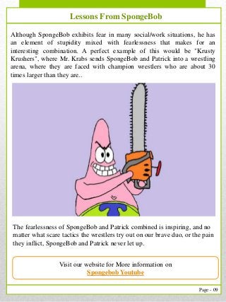 9
Page - 09
Our Services
Although SpongeBob exhibits fear in many social/work situations, he has
an element of stupidity mixed with fearlessness that makes for an
interesting combination. A perfect example of this would be "Krusty
Krushers", where Mr. Krabs sends SpongeBob and Patrick into a wrestling
arena, where they are faced with champion wrestlers who are about 30
times larger than they are..
Lessons From SpongeBob
Visit our website for More information on
Spongebob Youtube
The fearlessness of SpongeBob and Patrick combined is inspiring, and no
matter what scare tactics the wrestlers try out on our brave duo, or the pain
they inflict, SpongeBob and Patrick never let up.
 