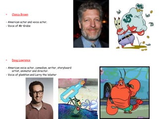 •   Clancy Brown

- American actor and voice actor.
- Voice of Mr Krabs




•   Doug Lawrence

- American voice actor, com...