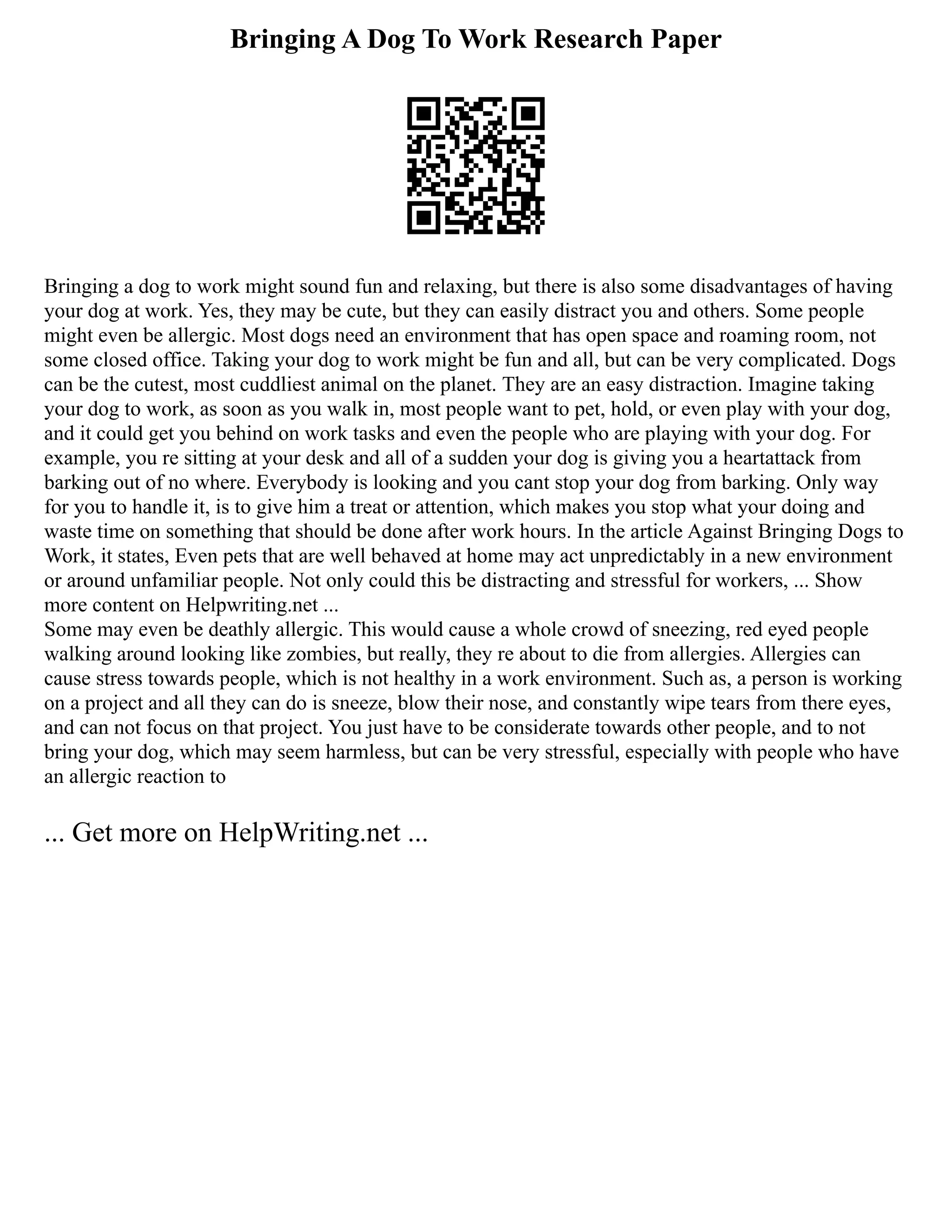 Bringing A Dog To Work Research Paper
Bringing a dog to work might sound fun and relaxing, but there is also some disadvantages of having
your dog at work. Yes, they may be cute, but they can easily distract you and others. Some people
might even be allergic. Most dogs need an environment that has open space and roaming room, not
some closed office. Taking your dog to work might be fun and all, but can be very complicated. Dogs
can be the cutest, most cuddliest animal on the planet. They are an easy distraction. Imagine taking
your dog to work, as soon as you walk in, most people want to pet, hold, or even play with your dog,
and it could get you behind on work tasks and even the people who are playing with your dog. For
example, you re sitting at your desk and all of a sudden your dog is giving you a heartattack from
barking out of no where. Everybody is looking and you cant stop your dog from barking. Only way
for you to handle it, is to give him a treat or attention, which makes you stop what your doing and
waste time on something that should be done after work hours. In the article Against Bringing Dogs to
Work, it states, Even pets that are well behaved at home may act unpredictably in a new environment
or around unfamiliar people. Not only could this be distracting and stressful for workers, ... Show
more content on Helpwriting.net ...
Some may even be deathly allergic. This would cause a whole crowd of sneezing, red eyed people
walking around looking like zombies, but really, they re about to die from allergies. Allergies can
cause stress towards people, which is not healthy in a work environment. Such as, a person is working
on a project and all they can do is sneeze, blow their nose, and constantly wipe tears from there eyes,
and can not focus on that project. You just have to be considerate towards other people, and to not
bring your dog, which may seem harmless, but can be very stressful, especially with people who have
an allergic reaction to
... Get more on HelpWriting.net ...
 