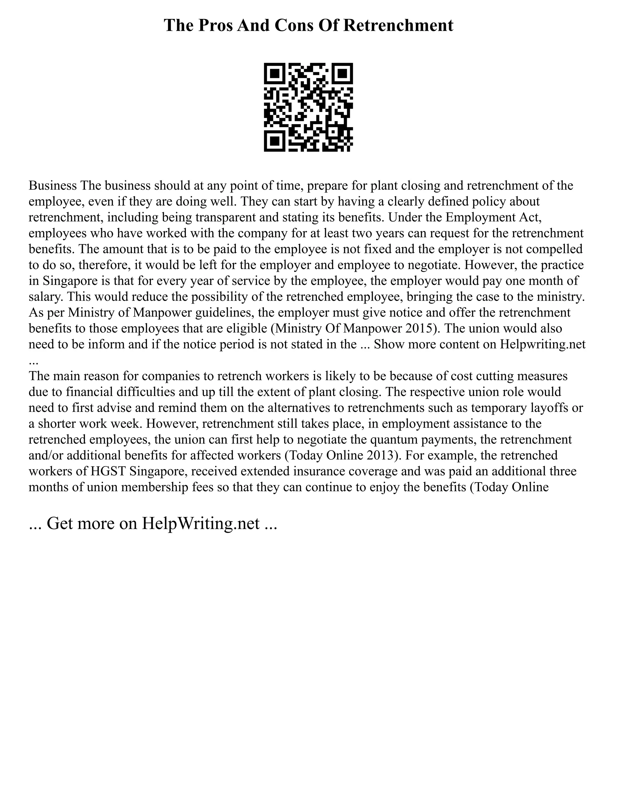 The Pros And Cons Of Retrenchment
Business The business should at any point of time, prepare for plant closing and retrenchment of the
employee, even if they are doing well. They can start by having a clearly defined policy about
retrenchment, including being transparent and stating its benefits. Under the Employment Act,
employees who have worked with the company for at least two years can request for the retrenchment
benefits. The amount that is to be paid to the employee is not fixed and the employer is not compelled
to do so, therefore, it would be left for the employer and employee to negotiate. However, the practice
in Singapore is that for every year of service by the employee, the employer would pay one month of
salary. This would reduce the possibility of the retrenched employee, bringing the case to the ministry.
As per Ministry of Manpower guidelines, the employer must give notice and offer the retrenchment
benefits to those employees that are eligible (Ministry Of Manpower 2015). The union would also
need to be inform and if the notice period is not stated in the ... Show more content on Helpwriting.net
...
The main reason for companies to retrench workers is likely to be because of cost cutting measures
due to financial difficulties and up till the extent of plant closing. The respective union role would
need to first advise and remind them on the alternatives to retrenchments such as temporary layoffs or
a shorter work week. However, retrenchment still takes place, in employment assistance to the
retrenched employees, the union can first help to negotiate the quantum payments, the retrenchment
and/or additional benefits for affected workers (Today Online 2013). For example, the retrenched
workers of HGST Singapore, received extended insurance coverage and was paid an additional three
months of union membership fees so that they can continue to enjoy the benefits (Today Online
... Get more on HelpWriting.net ...
 
