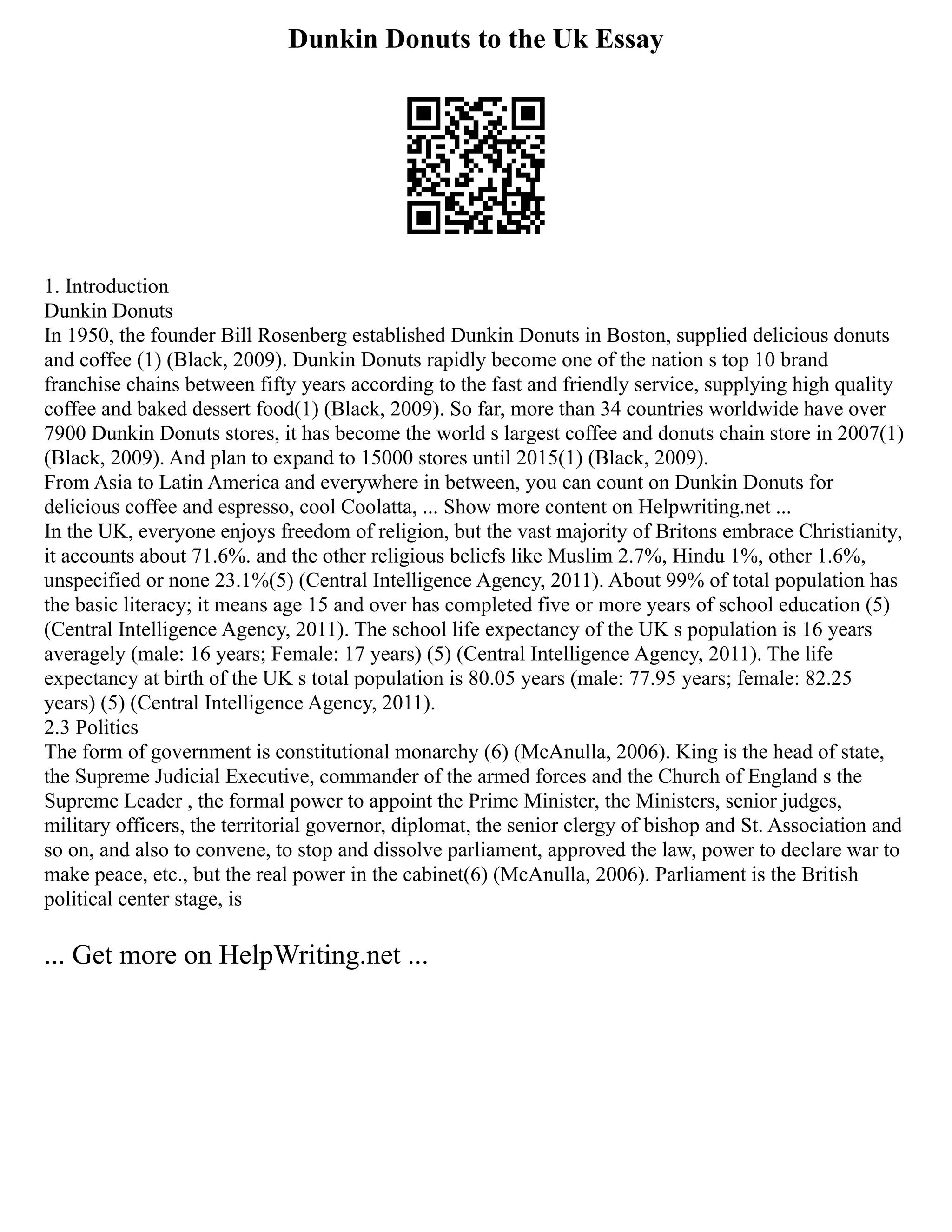 Dunkin Donuts to the Uk Essay
1. Introduction
Dunkin Donuts
In 1950, the founder Bill Rosenberg established Dunkin Donuts in Boston, supplied delicious donuts
and coffee (1) (Black, 2009). Dunkin Donuts rapidly become one of the nation s top 10 brand
franchise chains between fifty years according to the fast and friendly service, supplying high quality
coffee and baked dessert food(1) (Black, 2009). So far, more than 34 countries worldwide have over
7900 Dunkin Donuts stores, it has become the world s largest coffee and donuts chain store in 2007(1)
(Black, 2009). And plan to expand to 15000 stores until 2015(1) (Black, 2009).
From Asia to Latin America and everywhere in between, you can count on Dunkin Donuts for
delicious coffee and espresso, cool Coolatta, ... Show more content on Helpwriting.net ...
In the UK, everyone enjoys freedom of religion, but the vast majority of Britons embrace Christianity,
it accounts about 71.6%. and the other religious beliefs like Muslim 2.7%, Hindu 1%, other 1.6%,
unspecified or none 23.1%(5) (Central Intelligence Agency, 2011). About 99% of total population has
the basic literacy; it means age 15 and over has completed five or more years of school education (5)
(Central Intelligence Agency, 2011). The school life expectancy of the UK s population is 16 years
averagely (male: 16 years; Female: 17 years) (5) (Central Intelligence Agency, 2011). The life
expectancy at birth of the UK s total population is 80.05 years (male: 77.95 years; female: 82.25
years) (5) (Central Intelligence Agency, 2011).
2.3 Politics
The form of government is constitutional monarchy (6) (McAnulla, 2006). King is the head of state,
the Supreme Judicial Executive, commander of the armed forces and the Church of England s the
Supreme Leader , the formal power to appoint the Prime Minister, the Ministers, senior judges,
military officers, the territorial governor, diplomat, the senior clergy of bishop and St. Association and
so on, and also to convene, to stop and dissolve parliament, approved the law, power to declare war to
make peace, etc., but the real power in the cabinet(6) (McAnulla, 2006). Parliament is the British
political center stage, is
... Get more on HelpWriting.net ...
 