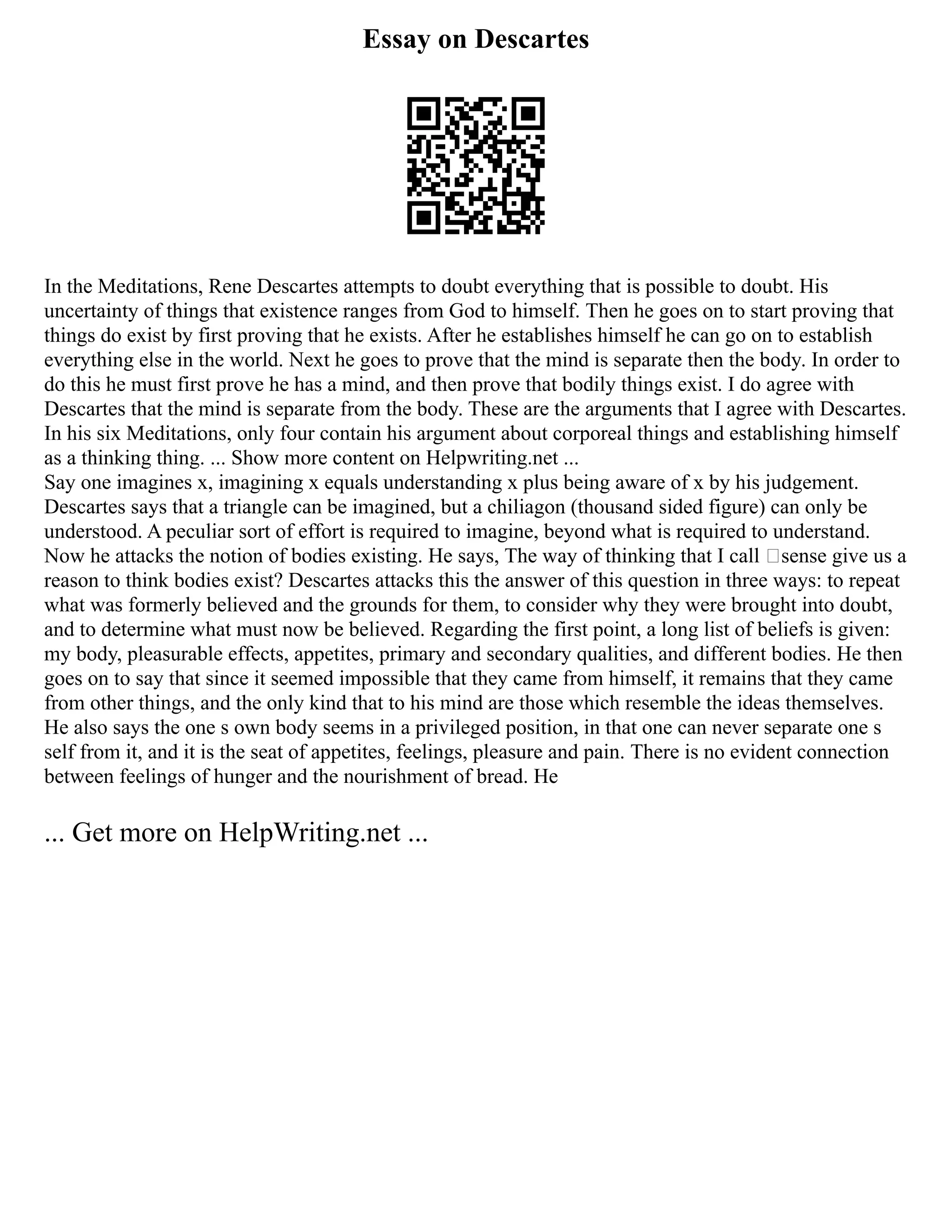 Essay on Descartes
In the Meditations, Rene Descartes attempts to doubt everything that is possible to doubt. His
uncertainty of things that existence ranges from God to himself. Then he goes on to start proving that
things do exist by first proving that he exists. After he establishes himself he can go on to establish
everything else in the world. Next he goes to prove that the mind is separate then the body. In order to
do this he must first prove he has a mind, and then prove that bodily things exist. I do agree with
Descartes that the mind is separate from the body. These are the arguments that I agree with Descartes.
In his six Meditations, only four contain his argument about corporeal things and establishing himself
as a thinking thing. ... Show more content on Helpwriting.net ...
Say one imagines x, imagining x equals understanding x plus being aware of x by his judgement.
Descartes says that a triangle can be imagined, but a chiliagon (thousand sided figure) can only be
understood. A peculiar sort of effort is required to imagine, beyond what is required to understand.
Now he attacks the notion of bodies existing. He says, The way of thinking that I call ‘sense give us a
reason to think bodies exist? Descartes attacks this the answer of this question in three ways: to repeat
what was formerly believed and the grounds for them, to consider why they were brought into doubt,
and to determine what must now be believed. Regarding the first point, a long list of beliefs is given:
my body, pleasurable effects, appetites, primary and secondary qualities, and different bodies. He then
goes on to say that since it seemed impossible that they came from himself, it remains that they came
from other things, and the only kind that to his mind are those which resemble the ideas themselves.
He also says the one s own body seems in a privileged position, in that one can never separate one s
self from it, and it is the seat of appetites, feelings, pleasure and pain. There is no evident connection
between feelings of hunger and the nourishment of bread. He
... Get more on HelpWriting.net ...
 