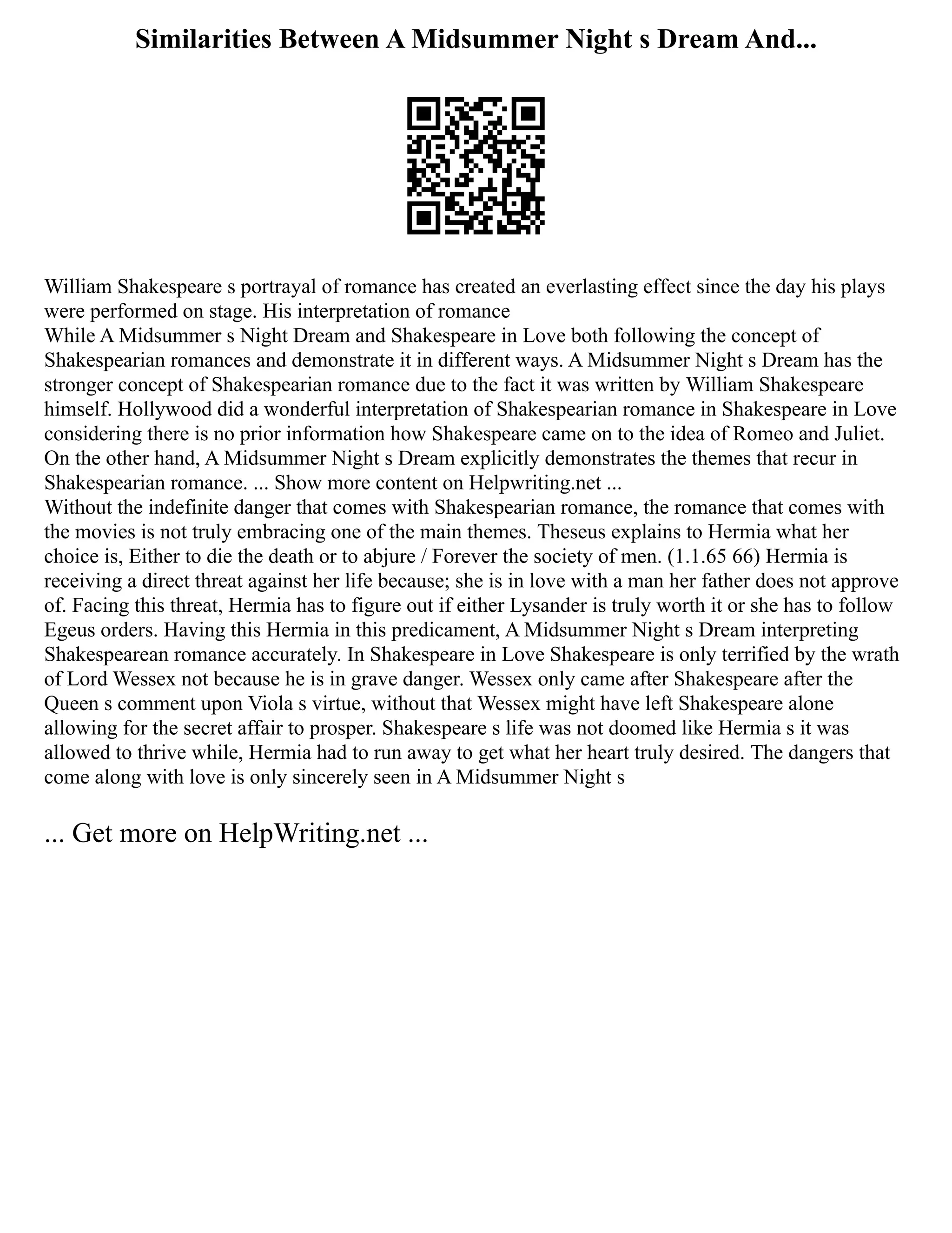 Similarities Between A Midsummer Night s Dream And...
William Shakespeare s portrayal of romance has created an everlasting effect since the day his plays
were performed on stage. His interpretation of romance
While A Midsummer s Night Dream and Shakespeare in Love both following the concept of
Shakespearian romances and demonstrate it in different ways. A Midsummer Night s Dream has the
stronger concept of Shakespearian romance due to the fact it was written by William Shakespeare
himself. Hollywood did a wonderful interpretation of Shakespearian romance in Shakespeare in Love
considering there is no prior information how Shakespeare came on to the idea of Romeo and Juliet.
On the other hand, A Midsummer Night s Dream explicitly demonstrates the themes that recur in
Shakespearian romance. ... Show more content on Helpwriting.net ...
Without the indefinite danger that comes with Shakespearian romance, the romance that comes with
the movies is not truly embracing one of the main themes. Theseus explains to Hermia what her
choice is, Either to die the death or to abjure / Forever the society of men. (1.1.65 66) Hermia is
receiving a direct threat against her life because; she is in love with a man her father does not approve
of. Facing this threat, Hermia has to figure out if either Lysander is truly worth it or she has to follow
Egeus orders. Having this Hermia in this predicament, A Midsummer Night s Dream interpreting
Shakespearean romance accurately. In Shakespeare in Love Shakespeare is only terrified by the wrath
of Lord Wessex not because he is in grave danger. Wessex only came after Shakespeare after the
Queen s comment upon Viola s virtue, without that Wessex might have left Shakespeare alone
allowing for the secret affair to prosper. Shakespeare s life was not doomed like Hermia s it was
allowed to thrive while, Hermia had to run away to get what her heart truly desired. The dangers that
come along with love is only sincerely seen in A Midsummer Night s
... Get more on HelpWriting.net ...
 