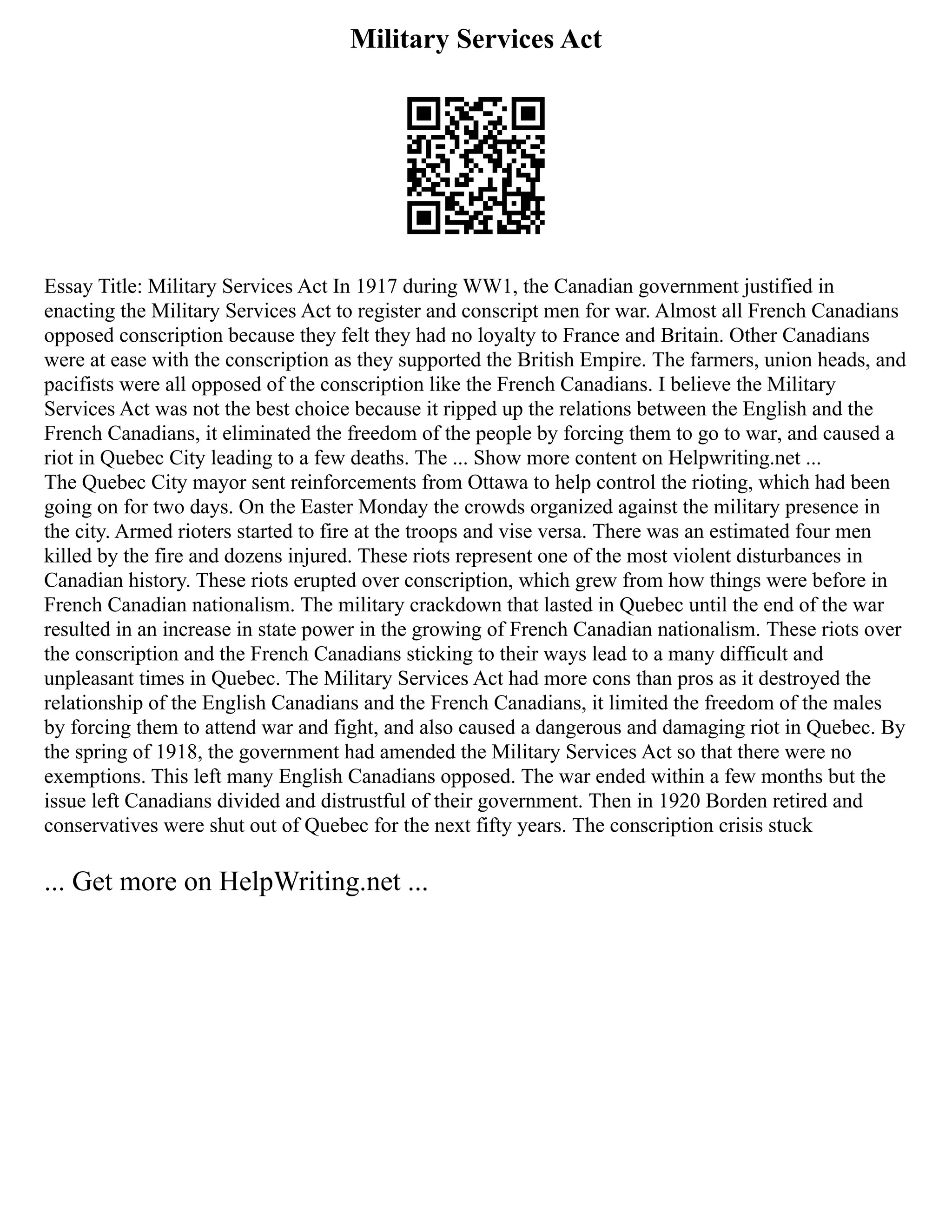 Military Services Act
Essay Title: Military Services Act In 1917 during WW1, the Canadian government justified in
enacting the Military Services Act to register and conscript men for war. Almost all French Canadians
opposed conscription because they felt they had no loyalty to France and Britain. Other Canadians
were at ease with the conscription as they supported the British Empire. The farmers, union heads, and
pacifists were all opposed of the conscription like the French Canadians. I believe the Military
Services Act was not the best choice because it ripped up the relations between the English and the
French Canadians, it eliminated the freedom of the people by forcing them to go to war, and caused a
riot in Quebec City leading to a few deaths. The ... Show more content on Helpwriting.net ...
The Quebec City mayor sent reinforcements from Ottawa to help control the rioting, which had been
going on for two days. On the Easter Monday the crowds organized against the military presence in
the city. Armed rioters started to fire at the troops and vise versa. There was an estimated four men
killed by the fire and dozens injured. These riots represent one of the most violent disturbances in
Canadian history. These riots erupted over conscription, which grew from how things were before in
French Canadian nationalism. The military crackdown that lasted in Quebec until the end of the war
resulted in an increase in state power in the growing of French Canadian nationalism. These riots over
the conscription and the French Canadians sticking to their ways lead to a many difficult and
unpleasant times in Quebec. The Military Services Act had more cons than pros as it destroyed the
relationship of the English Canadians and the French Canadians, it limited the freedom of the males
by forcing them to attend war and fight, and also caused a dangerous and damaging riot in Quebec. By
the spring of 1918, the government had amended the Military Services Act so that there were no
exemptions. This left many English Canadians opposed. The war ended within a few months but the
issue left Canadians divided and distrustful of their government. Then in 1920 Borden retired and
conservatives were shut out of Quebec for the next fifty years. The conscription crisis stuck
... Get more on HelpWriting.net ...
 