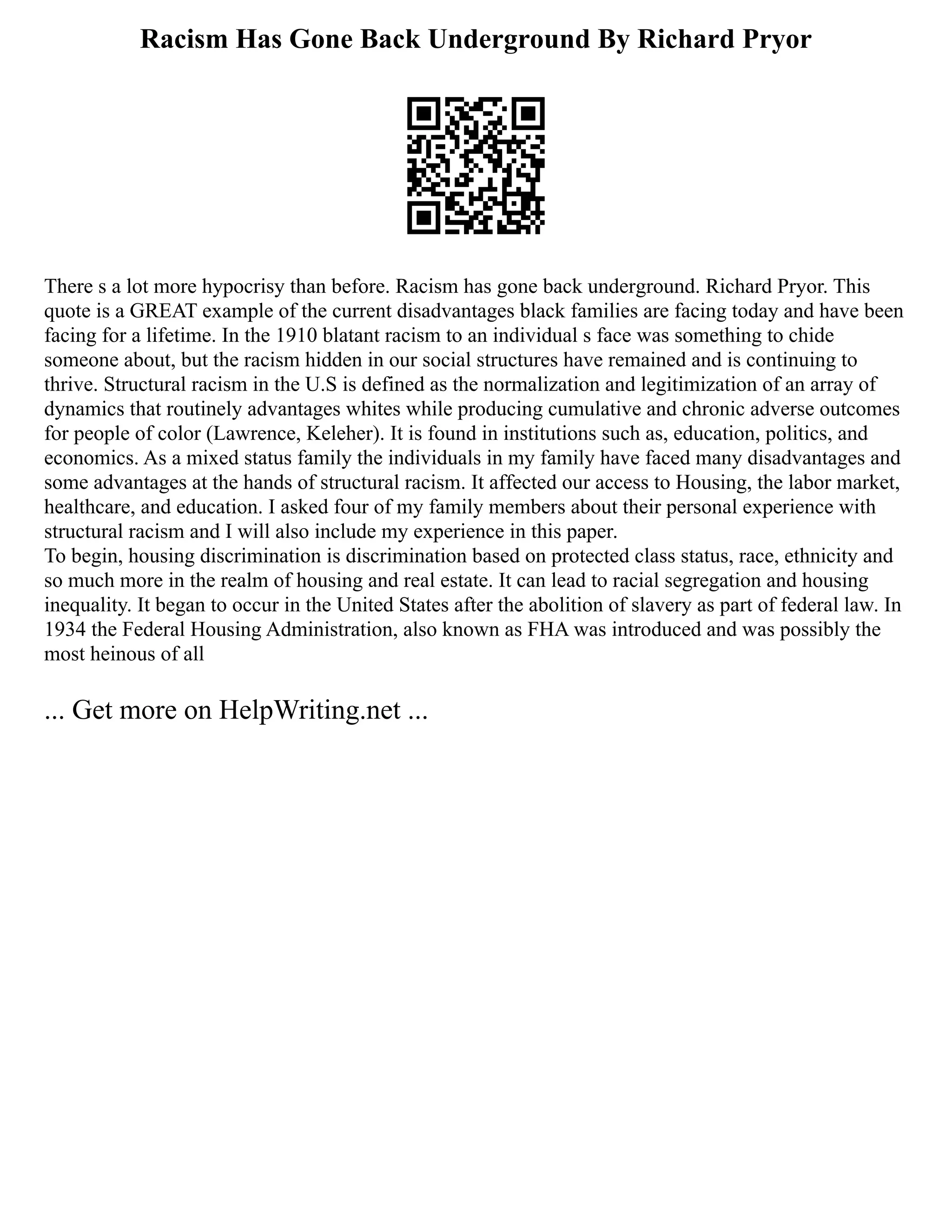 Racism Has Gone Back Underground By Richard Pryor
There s a lot more hypocrisy than before. Racism has gone back underground. Richard Pryor. This
quote is a GREAT example of the current disadvantages black families are facing today and have been
facing for a lifetime. In the 1910 blatant racism to an individual s face was something to chide
someone about, but the racism hidden in our social structures have remained and is continuing to
thrive. Structural racism in the U.S is defined as the normalization and legitimization of an array of
dynamics that routinely advantages whites while producing cumulative and chronic adverse outcomes
for people of color (Lawrence, Keleher). It is found in institutions such as, education, politics, and
economics. As a mixed status family the individuals in my family have faced many disadvantages and
some advantages at the hands of structural racism. It affected our access to Housing, the labor market,
healthcare, and education. I asked four of my family members about their personal experience with
structural racism and I will also include my experience in this paper.
To begin, housing discrimination is discrimination based on protected class status, race, ethnicity and
so much more in the realm of housing and real estate. It can lead to racial segregation and housing
inequality. It began to occur in the United States after the abolition of slavery as part of federal law. In
1934 the Federal Housing Administration, also known as FHA was introduced and was possibly the
most heinous of all
... Get more on HelpWriting.net ...
 