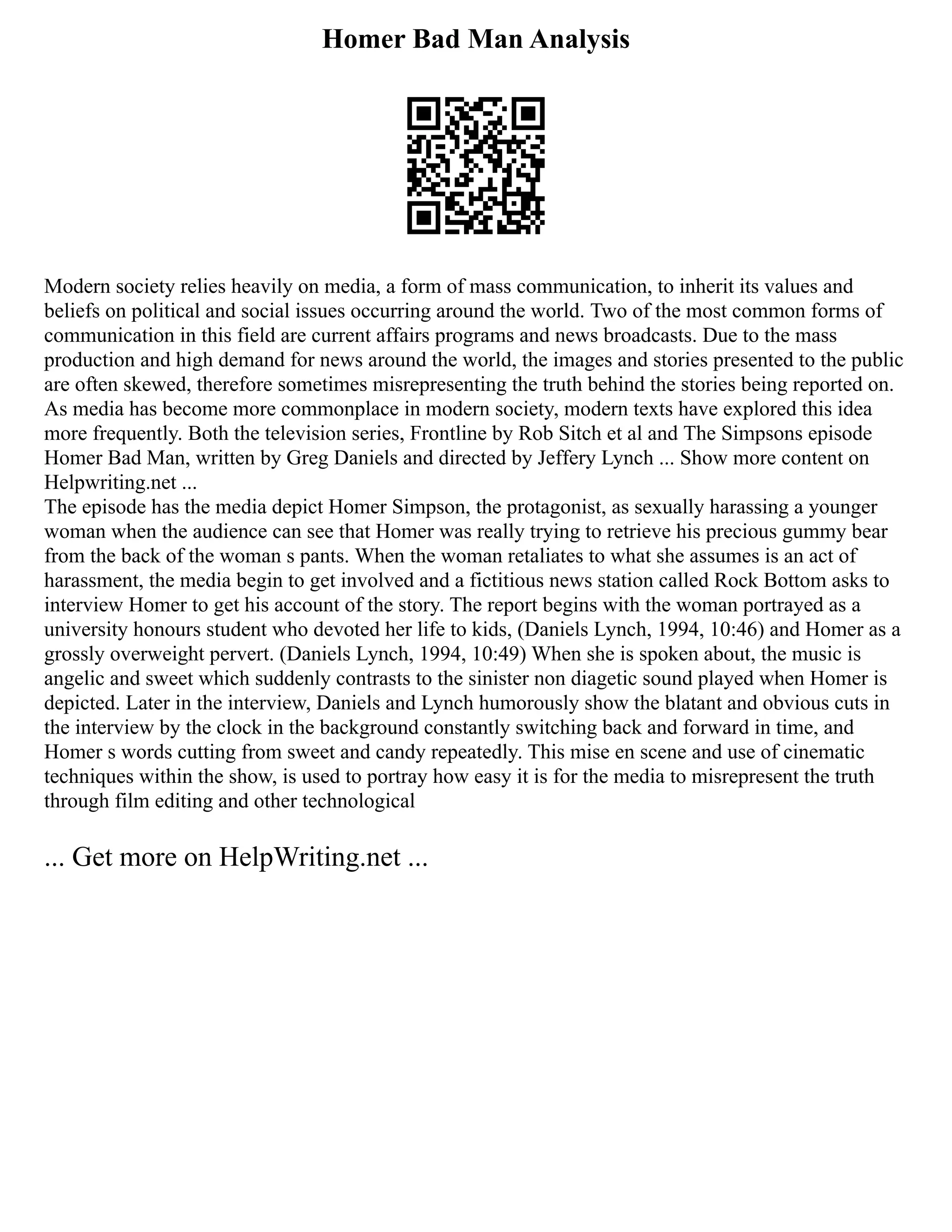 Homer Bad Man Analysis
Modern society relies heavily on media, a form of mass communication, to inherit its values and
beliefs on political and social issues occurring around the world. Two of the most common forms of
communication in this field are current affairs programs and news broadcasts. Due to the mass
production and high demand for news around the world, the images and stories presented to the public
are often skewed, therefore sometimes misrepresenting the truth behind the stories being reported on.
As media has become more commonplace in modern society, modern texts have explored this idea
more frequently. Both the television series, Frontline by Rob Sitch et al and The Simpsons episode
Homer Bad Man, written by Greg Daniels and directed by Jeffery Lynch ... Show more content on
Helpwriting.net ...
The episode has the media depict Homer Simpson, the protagonist, as sexually harassing a younger
woman when the audience can see that Homer was really trying to retrieve his precious gummy bear
from the back of the woman s pants. When the woman retaliates to what she assumes is an act of
harassment, the media begin to get involved and a fictitious news station called Rock Bottom asks to
interview Homer to get his account of the story. The report begins with the woman portrayed as a
university honours student who devoted her life to kids, (Daniels Lynch, 1994, 10:46) and Homer as a
grossly overweight pervert. (Daniels Lynch, 1994, 10:49) When she is spoken about, the music is
angelic and sweet which suddenly contrasts to the sinister non diagetic sound played when Homer is
depicted. Later in the interview, Daniels and Lynch humorously show the blatant and obvious cuts in
the interview by the clock in the background constantly switching back and forward in time, and
Homer s words cutting from sweet and candy repeatedly. This mise en scene and use of cinematic
techniques within the show, is used to portray how easy it is for the media to misrepresent the truth
through film editing and other technological
... Get more on HelpWriting.net ...
 