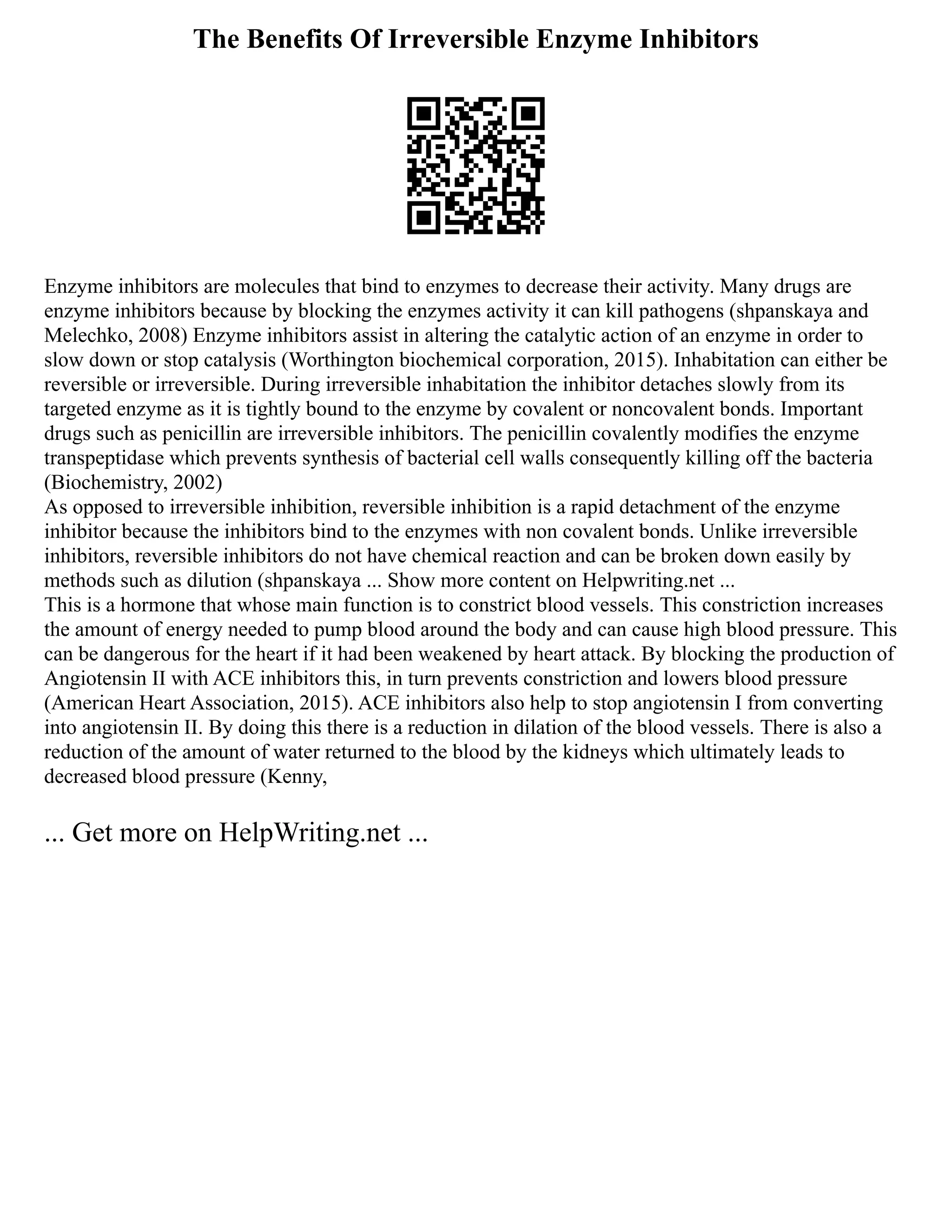 The Benefits Of Irreversible Enzyme Inhibitors
Enzyme inhibitors are molecules that bind to enzymes to decrease their activity. Many drugs are
enzyme inhibitors because by blocking the enzymes activity it can kill pathogens (shpanskaya and
Melechko, 2008) Enzyme inhibitors assist in altering the catalytic action of an enzyme in order to
slow down or stop catalysis (Worthington biochemical corporation, 2015). Inhabitation can either be
reversible or irreversible. During irreversible inhabitation the inhibitor detaches slowly from its
targeted enzyme as it is tightly bound to the enzyme by covalent or noncovalent bonds. Important
drugs such as penicillin are irreversible inhibitors. The penicillin covalently modifies the enzyme
transpeptidase which prevents synthesis of bacterial cell walls consequently killing off the bacteria
(Biochemistry, 2002)
As opposed to irreversible inhibition, reversible inhibition is a rapid detachment of the enzyme
inhibitor because the inhibitors bind to the enzymes with non covalent bonds. Unlike irreversible
inhibitors, reversible inhibitors do not have chemical reaction and can be broken down easily by
methods such as dilution (shpanskaya ... Show more content on Helpwriting.net ...
This is a hormone that whose main function is to constrict blood vessels. This constriction increases
the amount of energy needed to pump blood around the body and can cause high blood pressure. This
can be dangerous for the heart if it had been weakened by heart attack. By blocking the production of
Angiotensin II with ACE inhibitors this, in turn prevents constriction and lowers blood pressure
(American Heart Association, 2015). ACE inhibitors also help to stop angiotensin I from converting
into angiotensin II. By doing this there is a reduction in dilation of the blood vessels. There is also a
reduction of the amount of water returned to the blood by the kidneys which ultimately leads to
decreased blood pressure (Kenny,
... Get more on HelpWriting.net ...
 
