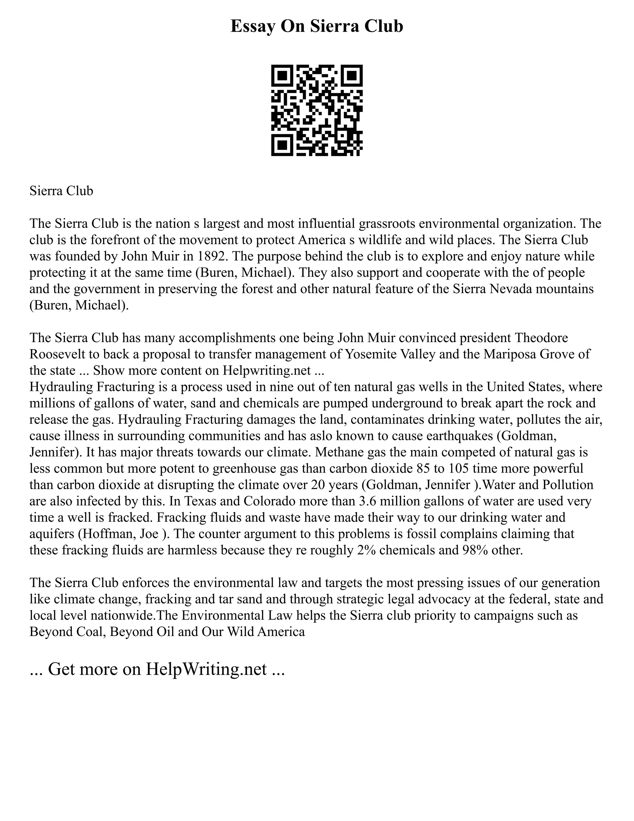 Essay On Sierra Club
Sierra Club
The Sierra Club is the nation s largest and most influential grassroots environmental organization. The
club is the forefront of the movement to protect America s wildlife and wild places. The Sierra Club
was founded by John Muir in 1892. The purpose behind the club is to explore and enjoy nature while
protecting it at the same time (Buren, Michael). They also support and cooperate with the of people
and the government in preserving the forest and other natural feature of the Sierra Nevada mountains
(Buren, Michael).
The Sierra Club has many accomplishments one being John Muir convinced president Theodore
Roosevelt to back a proposal to transfer management of Yosemite Valley and the Mariposa Grove of
the state ... Show more content on Helpwriting.net ...
Hydrauling Fracturing is a process used in nine out of ten natural gas wells in the United States, where
millions of gallons of water, sand and chemicals are pumped underground to break apart the rock and
release the gas. Hydrauling Fracturing damages the land, contaminates drinking water, pollutes the air,
cause illness in surrounding communities and has aslo known to cause earthquakes (Goldman,
Jennifer). It has major threats towards our climate. Methane gas the main competed of natural gas is
less common but more potent to greenhouse gas than carbon dioxide 85 to 105 time more powerful
than carbon dioxide at disrupting the climate over 20 years (Goldman, Jennifer ).Water and Pollution
are also infected by this. In Texas and Colorado more than 3.6 million gallons of water are used very
time a well is fracked. Fracking fluids and waste have made their way to our drinking water and
aquifers (Hoffman, Joe ). The counter argument to this problems is fossil complains claiming that
these fracking fluids are harmless because they re roughly 2% chemicals and 98% other.
The Sierra Club enforces the environmental law and targets the most pressing issues of our generation
like climate change, fracking and tar sand and through strategic legal advocacy at the federal, state and
local level nationwide.The Environmental Law helps the Sierra club priority to campaigns such as
Beyond Coal, Beyond Oil and Our Wild America
... Get more on HelpWriting.net ...
 