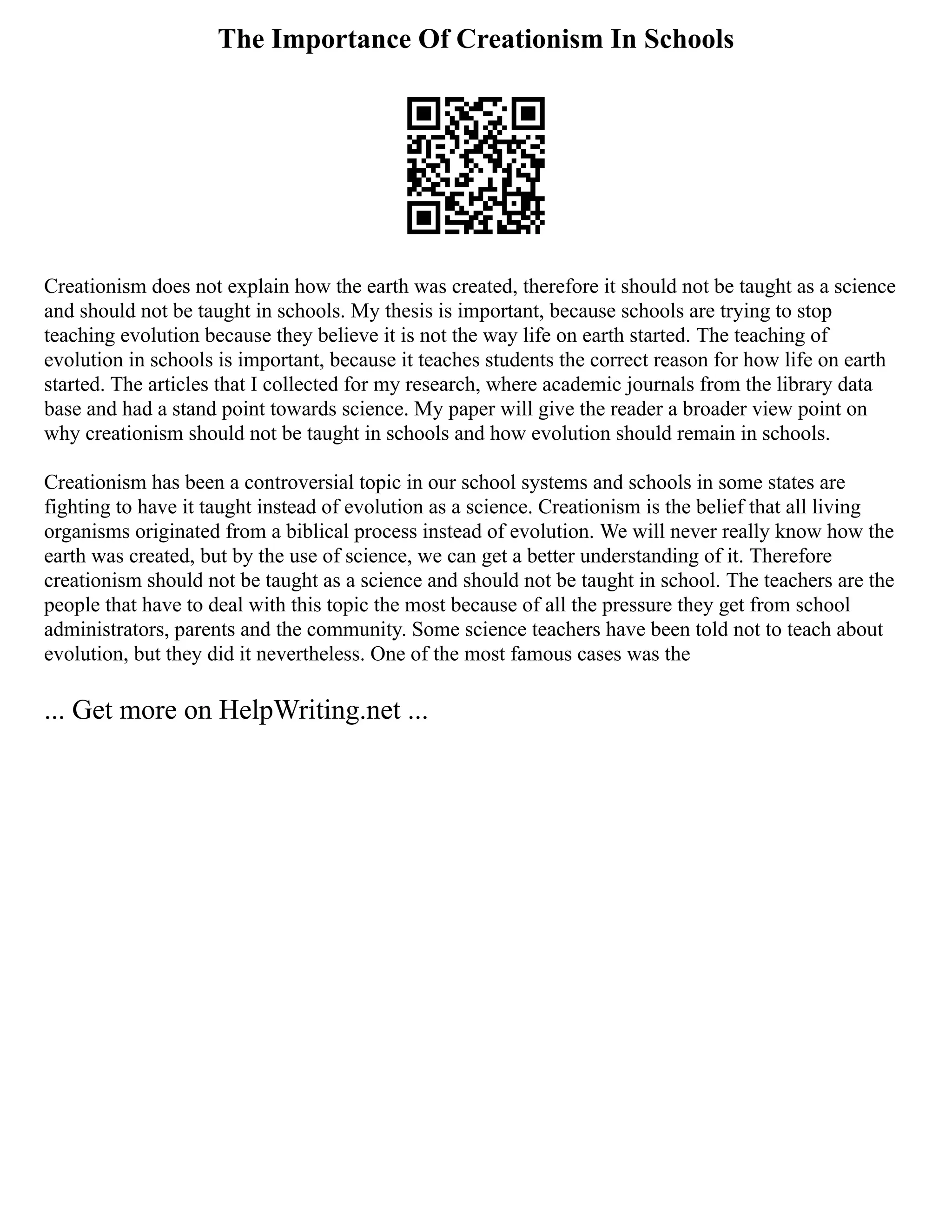 The Importance Of Creationism In Schools
Creationism does not explain how the earth was created, therefore it should not be taught as a science
and should not be taught in schools. My thesis is important, because schools are trying to stop
teaching evolution because they believe it is not the way life on earth started. The teaching of
evolution in schools is important, because it teaches students the correct reason for how life on earth
started. The articles that I collected for my research, where academic journals from the library data
base and had a stand point towards science. My paper will give the reader a broader view point on
why creationism should not be taught in schools and how evolution should remain in schools.
Creationism has been a controversial topic in our school systems and schools in some states are
fighting to have it taught instead of evolution as a science. Creationism is the belief that all living
organisms originated from a biblical process instead of evolution. We will never really know how the
earth was created, but by the use of science, we can get a better understanding of it. Therefore
creationism should not be taught as a science and should not be taught in school. The teachers are the
people that have to deal with this topic the most because of all the pressure they get from school
administrators, parents and the community. Some science teachers have been told not to teach about
evolution, but they did it nevertheless. One of the most famous cases was the
... Get more on HelpWriting.net ...
 