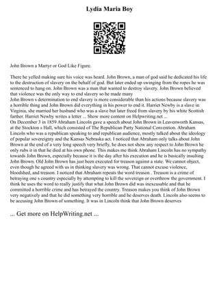 Lydia Maria Boy
John Brown a Martyr or God Like Figure.
There he yelled making sure his voice was heard. John Brown, a man of god said he dedicated his life
to the destruction of slavery on the behalf of god. But later ended up swinging from the ropes he was
sentenced to hang on. John Brown was a man that wanted to destroy slavery. John Brown believed
that violence was the only way to end slavery so he made many
John Brown s determination to end slavery is more considerable than his actions because slavery was
a horrible thing and John Brown did everything in his power to end it. Harriet Newby is a slave in
Virginia, she married her husband who was a slave but later freed from slavery by his white Scottish
farther. Harriet Newby writes a letter ... Show more content on Helpwriting.net ...
On December 3 in 1859 Abraham Lincoln gave a speech about John Brown in Leavenworth Kansas,
at the Stockton s Hall, which consisted of The Republican Party National Convention. Abraham
Lincoln who was a republican speaking to and republican audience, mostly talked about the ideology
of popular sovereignty and the Kansas Nebraska act. I noticed that Abraham only talks about John
Brown at the end of a very long speech very briefly, he does not show any respect to John Brown he
only rubs it in that he died at his own phone. This makes me think Abraham Lincoln has no sympathy
towards John Brown, especially because it is the day after his execution and he is basically insulting
John Brown. Old John Brown has just been executed for treason against a state. We cannot object,
even though he agreed with us in thinking slavery was wrong. That cannot excuse violence,
bloodshed, and treason. I noticed that Abraham repeats the word treason . Treason is a crime of
betraying one s country especially by attempting to kill the sovereign or overthrow the government. I
think he uses the word to really justify that what John Brown did was inexcusable and that he
committed a horrible crime and has betrayed the country. Treason makes you think of John Brown
very negatively and that he did something very horrible and he deserves death. Lincoln also seems to
be accusing John Brown of something. It was in Lincoln think that John Brown deserves
... Get more on HelpWriting.net ...
 