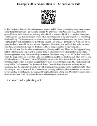Examples Of Personification In The Pardoners Tale
In The Pardoners Tale, the three rioters come together to kill Death, but in doing so they come upon
some things that they can t go back and change. An analysis of The Pardoners Tale, shows how
personification and irony are not so funny when Death is involved. Death is personified throughout
The Pardoners Tale. Personification occurs when an author gives living characteristics to something
that isn t living. The first example occurs when the three rioters are drinking and they hear a funeral.
The tavern boy tells the men about their friend s death. , sir no need i promise you, two hours before
you came here i was told. He was a friend of yours in days of old, and suddenly last night, the man
was slain, upon his bench, face up, dead and ... Show more content on Helpwriting.net ...
Little did he know that the other two rioters were planning to kill him. There are three types of irony
told in The Pardoners Tale. Another form of irony is situational irony. Situational irony is when a
reader expects one thing then something else occurs. Situational irony occurs in The Pardoners Tale
when the three rioters are in the bar, Let s each hold up a hand to one another, each of us will become
the others brother. ( Chaucer LL (696 697)) but by the time the three rioters find the gold under the
tree they all plot to kill each other in order to have more money to themselves. The final example of
irony told in The Pardoners Tale, is dramatic irony. Dramatic irony is when an audience knows
something that the characters are not aware of. Dramatic irony is found in The Pardoners Tale, when
the youngest rioter arrives with the poisoned wine planning to kill the other two rioters, but the other
two rioters had plotted against the youngest trampling him and killing him. Once the youngest rioter is
dead the other two drink the poisoned wine not knowing that the wine was
... Get more on HelpWriting.net ...
 