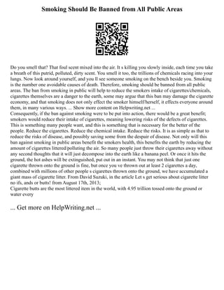 Smoking Should Be Banned from All Public Areas
Do you smell that? That foul scent mixed into the air. It s killing you slowly inside, each time you take
a breath of this putrid, polluted, dirty scent. You smell it too, the trillions of chemicals racing into your
lungs. Now look around yourself, and you ll see someone smoking on the bench beside you. Smoking
is the number one avoidable causes of death. Therefore, smoking should be banned from all public
areas. The ban from smoking in public will help to reduce the smokers intake of cigarettes/chemicals,
cigarettes themselves are a danger to the earth, some may argue that this ban may damage the cigarette
economy, and that smoking does not only effect the smoker himself/herself, it effects everyone around
them, in many various ways. ... Show more content on Helpwriting.net ...
Consequently, if the ban against smoking were to be put into action, there would be a great benefit;
smokers would reduce their intake of cigarettes, meaning lowering risks of the defects of cigarettes.
This is something many people want, and this is something that is necessary for the better of the
people. Reduce the cigarettes. Reduce the chemical intake. Reduce the risks. It is as simple as that to
reduce the risks of disease, and possibly saving some from the despair of disease. Not only will this
ban against smoking in public areas benefit the smokers health, this benefits the earth by reducing the
amount of cigarettes littered/polluting the air. So many people just throw their cigarettes away without
any second thoughts that it will just decompose into the earth like a banana peel. Or once it hits the
ground, the hot ashes will be extinguished, put out in an instant. You may not think that just one
cigarette thrown onto the ground is fine, but once you ve thrown out at least 2 cigarettes a day,
combined with millions of other people s cigarettes thrown onto the ground, we have accumulated a
giant mass of cigarette litter. From David Suzuki, in the article Let s get serious about cigarette litter
no ifs, ands or butts! from August 17th, 2013;
Cigarette butts are the most littered item in the world, with 4.95 trillion tossed onto the ground or
water every
... Get more on HelpWriting.net ...
 