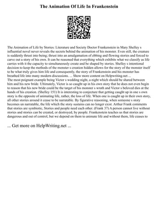 The Animation Of Life In Frankenstein
The Animation of Life by Stories: Literature and Society Doctor Frankenstein in Mary Shelley s
influential novel never reveals the secrets behind the animation of his monster. Even still, the creature
is suddenly thrust into being; thrust into an amalgamation of ebbing and flowing stories and forced to
carve out a story of his own. It can be reasoned that everything which exhibits what we classify as life
carries with it the capacity to simultaneously create and be shaped by stories. Shelley s intentional
decision to keep the methods of the monster s creation hidden allows for the story of the monster itself
to be what truly gives him life and consequently, the story of Frankenstein and his monster has
breathed life into many modern discussions. ... Show more content on Helpwriting.net ...
The most poignant example being Victor s wedding night, a night which should be shared between
him and his new bride. Ultimately, Victor is so caught up in his own story that he does not even begin
to reason that his new bride could be the target of his monster s wrath and Victor s beloved dies at the
hands of his creation. (Shelley 151) It is interesting to conjecture that getting caught up in one s own
story is the opposite of animating life, rather, the loss of life. When one is caught up in their own story,
all other stories around it cease to be narratable. By figurative reasoning, when someone s story
becomes un narratable, the life which the story sustains can no longer exist. Arthur Frank comments
that stories are symbiotic, Stories and people need each other. (Frank 37) A person cannot live without
stories and stories can be created, or destroyed, by people. Frankenstein teaches us that stories are
dangerous and out of control, but we depend on them to animate life and without them, life ceases to
... Get more on HelpWriting.net ...
 