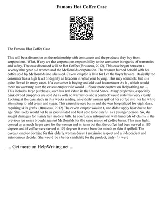 Famous Hot Coffee Case
The Famous Hot Coffee Case
This will be a discussion on the relationship with consumers and the products they buy from
corporations. What, if any are the corporations responsibility to the consumer in regards of warranties
and safety. The case discussed will be Hot Coffee (Brusseau, 2012). This case began between a
seventy nine year old women and the McDonalds corporation. The women burned herself with hot
coffee sold by McDonalds and she sued. Caveat emptor is latin for Let the buyer beware. Basically the
consumer has a high level of dignity an freedom in what your buying. This may sound ok, but it is
quite flawed in many cases. If a consumer is buying and old used lawnmower As Is , which would
mean no warranty, sure the caveat emptor rule would ... Show more content on Helpwriting.net ...
This includes large purchases, such has real estate in the United States. Many properties, especially
bank owned properties are sold As Is with no warranties and a contract would state this very clearly.
Looking at the case study in this weeks reading, an elderly woman spilled her coffee into her lap while
attempting to add cream and sugar. This caused severe burns and she was hospitalized for eight days,
requiring skin grafts. (Brusseau, 2012) The caveat emptor wouldn t, and didn t apply hear due to her
age. She likely would not be as coordinated and best able to be careful as a younger person. So, she
sought damages for mainly her medical bills. In court, new information with hundreds of claims in the
previous ten years brought against McDonalds for the same reason of coffee burns. This new light,
opened up a much larger case for the women and in turns out that the coffee had been served at 185
degrees and if coffee were served at 155 degrees it won t burn the mouth or skin if spilled. The
caveaut emptor doctrine for this elderly woman doesn t maximize respect and a independent and
autonomous decider. She would be a better candidate for the product, only if it were
... Get more on HelpWriting.net ...
 