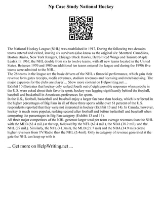 Np Case Study National Hockey
The National Hockey League (NHL) was established in 1917. During the following two decades
teams entered and exited, leaving six survivors (also know as the original six: Montreal Canadians,
Boston Bruins, New York Rangers, Chicago Black Hawks, Detroit Red Wings and Toronto Maple
Leafs). In 1967, the NHL double from six to twelve teams, with all new teams located in the United
States. Between 1970 and 1980 an additional ten teams entered the league and during the 1990s five
teams were admitted to the NHL.
The 26 teams in the league are the basic drivers of the NHL s financial performance, which gain their
revenue form gates receipts, media revenues, stadium revenues and licensing and merchandising. The
major expenses for the clubs are player ... Show more content on Helpwriting.net ...
Exhibit 10 illustrates that hockey only ranked fourth out of eight possible responses when people in
the U.S. were asked about their favorite sport; hockey was lagging significantly behind the football,
baseball and basketball in Americans preferences for sports.
In the U.S., football, basketball and baseball enjoy a larger fan base than hockey, which is reflected in
the higher percentages of Big Fans in all of these three sports while over 61 percent of the U.S.
respondents reported that they were not interested in hockey (Exhibit 13 and 14). In Canada, however,
hockey is much more popular, ranking second after football and before basketball and baseball when
comparing the percentages in Big Fan category (Exhibit 13 and 14).
All three major competitors of the NHL generate larger total per team average revenues than the NHL
with the MLB (63.4 mil.) at the top, followed by the NFL (62.4 mil.), the NBA (38.2 mil), and the
NHL (29 mil.). Similarly, the NFL (41.3mil), the MLB (27.7 mil) and the NBA (14.9 mil) create
higher revenues from TV/Radio than the NHL (5.4mil). Only in category of revenue generated at the
gate the NHL can keep up with is
... Get more on HelpWriting.net ...
 