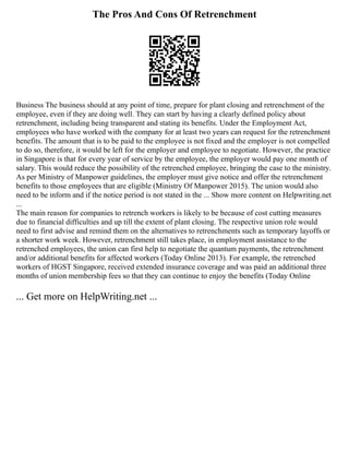 The Pros And Cons Of Retrenchment
Business The business should at any point of time, prepare for plant closing and retrenchment of the
employee, even if they are doing well. They can start by having a clearly defined policy about
retrenchment, including being transparent and stating its benefits. Under the Employment Act,
employees who have worked with the company for at least two years can request for the retrenchment
benefits. The amount that is to be paid to the employee is not fixed and the employer is not compelled
to do so, therefore, it would be left for the employer and employee to negotiate. However, the practice
in Singapore is that for every year of service by the employee, the employer would pay one month of
salary. This would reduce the possibility of the retrenched employee, bringing the case to the ministry.
As per Ministry of Manpower guidelines, the employer must give notice and offer the retrenchment
benefits to those employees that are eligible (Ministry Of Manpower 2015). The union would also
need to be inform and if the notice period is not stated in the ... Show more content on Helpwriting.net
...
The main reason for companies to retrench workers is likely to be because of cost cutting measures
due to financial difficulties and up till the extent of plant closing. The respective union role would
need to first advise and remind them on the alternatives to retrenchments such as temporary layoffs or
a shorter work week. However, retrenchment still takes place, in employment assistance to the
retrenched employees, the union can first help to negotiate the quantum payments, the retrenchment
and/or additional benefits for affected workers (Today Online 2013). For example, the retrenched
workers of HGST Singapore, received extended insurance coverage and was paid an additional three
months of union membership fees so that they can continue to enjoy the benefits (Today Online
... Get more on HelpWriting.net ...
 