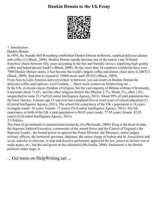 Dunkin Donuts to the Uk Essay
1. Introduction
Dunkin Donuts
In 1950, the founder Bill Rosenberg established Dunkin Donuts in Boston, supplied delicious donuts
and coffee (1) (Black, 2009). Dunkin Donuts rapidly become one of the nation s top 10 brand
franchise chains between fifty years according to the fast and friendly service, supplying high quality
coffee and baked dessert food(1) (Black, 2009). So far, more than 34 countries worldwide have over
7900 Dunkin Donuts stores, it has become the world s largest coffee and donuts chain store in 2007(1)
(Black, 2009). And plan to expand to 15000 stores until 2015(1) (Black, 2009).
From Asia to Latin America and everywhere in between, you can count on Dunkin Donuts for
delicious coffee and espresso, cool Coolatta, ... Show more content on Helpwriting.net ...
In the UK, everyone enjoys freedom of religion, but the vast majority of Britons embrace Christianity,
it accounts about 71.6%. and the other religious beliefs like Muslim 2.7%, Hindu 1%, other 1.6%,
unspecified or none 23.1%(5) (Central Intelligence Agency, 2011). About 99% of total population has
the basic literacy; it means age 15 and over has completed five or more years of school education (5)
(Central Intelligence Agency, 2011). The school life expectancy of the UK s population is 16 years
averagely (male: 16 years; Female: 17 years) (5) (Central Intelligence Agency, 2011). The life
expectancy at birth of the UK s total population is 80.05 years (male: 77.95 years; female: 82.25
years) (5) (Central Intelligence Agency, 2011).
2.3 Politics
The form of government is constitutional monarchy (6) (McAnulla, 2006). King is the head of state,
the Supreme Judicial Executive, commander of the armed forces and the Church of England s the
Supreme Leader , the formal power to appoint the Prime Minister, the Ministers, senior judges,
military officers, the territorial governor, diplomat, the senior clergy of bishop and St. Association and
so on, and also to convene, to stop and dissolve parliament, approved the law, power to declare war to
make peace, etc., but the real power in the cabinet(6) (McAnulla, 2006). Parliament is the British
political center stage, is
... Get more on HelpWriting.net ...
 