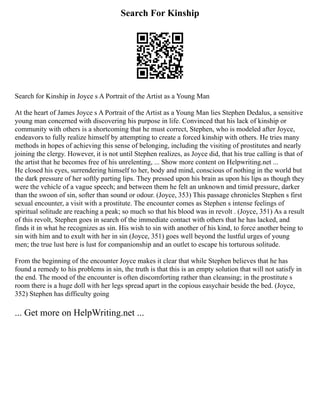 Search For Kinship
Search for Kinship in Joyce s A Portrait of the Artist as a Young Man
At the heart of James Joyce s A Portrait of the Artist as a Young Man lies Stephen Dedalus, a sensitive
young man concerned with discovering his purpose in life. Convinced that his lack of kinship or
community with others is a shortcoming that he must correct, Stephen, who is modeled after Joyce,
endeavors to fully realize himself by attempting to create a forced kinship with others. He tries many
methods in hopes of achieving this sense of belonging, including the visiting of prostitutes and nearly
joining the clergy. However, it is not until Stephen realizes, as Joyce did, that his true calling is that of
the artist that he becomes free of his unrelenting, ... Show more content on Helpwriting.net ...
He closed his eyes, surrendering himself to her, body and mind, conscious of nothing in the world but
the dark pressure of her softly parting lips. They pressed upon his brain as upon his lips as though they
were the vehicle of a vague speech; and between them he felt an unknown and timid pressure, darker
than the swoon of sin, softer than sound or odour. (Joyce, 353) This passage chronicles Stephen s first
sexual encounter, a visit with a prostitute. The encounter comes as Stephen s intense feelings of
spiritual solitude are reaching a peak; so much so that his blood was in revolt . (Joyce, 351) As a result
of this revolt, Stephen goes in search of the immediate contact with others that he has lacked, and
finds it in what he recognizes as sin. His wish to sin with another of his kind, to force another being to
sin with him and to exult with her in sin (Joyce, 351) goes well beyond the lustful urges of young
men; the true lust here is lust for companionship and an outlet to escape his torturous solitude.
From the beginning of the encounter Joyce makes it clear that while Stephen believes that he has
found a remedy to his problems in sin, the truth is that this is an empty solution that will not satisfy in
the end. The mood of the encounter is often discomforting rather than cleansing; in the prostitute s
room there is a huge doll with her legs spread apart in the copious easychair beside the bed. (Joyce,
352) Stephen has difficulty going
... Get more on HelpWriting.net ...
 