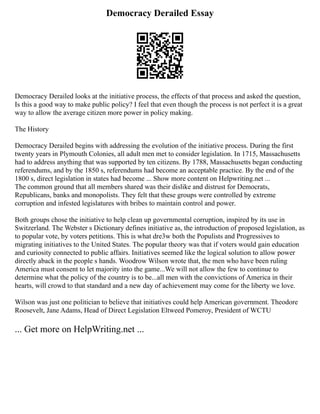 Democracy Derailed Essay
Democracy Derailed looks at the initiative process, the effects of that process and asked the question,
Is this a good way to make public policy? I feel that even though the process is not perfect it is a great
way to allow the average citizen more power in policy making.
The History
Democracy Derailed begins with addressing the evolution of the initiative process. During the first
twenty years in Plymouth Colonies, all adult men met to consider legislation. In 1715, Massachusetts
had to address anything that was supported by ten citizens. By 1788, Massachusetts began conducting
referendums, and by the 1850 s, referendums had become an acceptable practice. By the end of the
1800 s, direct legislation in states had become ... Show more content on Helpwriting.net ...
The common ground that all members shared was their dislike and distrust for Democrats,
Republicans, banks and monopolists. They felt that these groups were controlled by extreme
corruption and infested legislatures with bribes to maintain control and power.
Both groups chose the initiative to help clean up governmental corruption, inspired by its use in
Switzerland. The Webster s Dictionary defines initiative as, the introduction of proposed legislation, as
to popular vote, by voters petitions. This is what dre3w both the Populists and Progressives to
migrating initiatives to the United States. The popular theory was that if voters would gain education
and curiosity connected to public affairs. Initiatives seemed like the logical solution to allow power
directly aback in the people s hands. Woodrow Wilson wrote that, the men who have been ruling
America must consent to let majority into the game...We will not allow the few to continue to
determine what the policy of the country is to be...all men with the convictions of America in their
hearts, will crowd to that standard and a new day of achievement may come for the liberty we love.
Wilson was just one politician to believe that initiatives could help American government. Theodore
Roosevelt, Jane Adams, Head of Direct Legislation Eltweed Pomeroy, President of WCTU
... Get more on HelpWriting.net ...
 