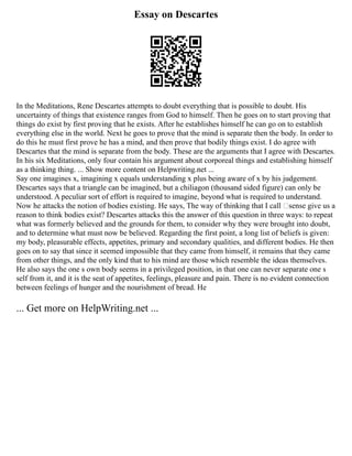 Essay on Descartes
In the Meditations, Rene Descartes attempts to doubt everything that is possible to doubt. His
uncertainty of things that existence ranges from God to himself. Then he goes on to start proving that
things do exist by first proving that he exists. After he establishes himself he can go on to establish
everything else in the world. Next he goes to prove that the mind is separate then the body. In order to
do this he must first prove he has a mind, and then prove that bodily things exist. I do agree with
Descartes that the mind is separate from the body. These are the arguments that I agree with Descartes.
In his six Meditations, only four contain his argument about corporeal things and establishing himself
as a thinking thing. ... Show more content on Helpwriting.net ...
Say one imagines x, imagining x equals understanding x plus being aware of x by his judgement.
Descartes says that a triangle can be imagined, but a chiliagon (thousand sided figure) can only be
understood. A peculiar sort of effort is required to imagine, beyond what is required to understand.
Now he attacks the notion of bodies existing. He says, The way of thinking that I call ‘sense give us a
reason to think bodies exist? Descartes attacks this the answer of this question in three ways: to repeat
what was formerly believed and the grounds for them, to consider why they were brought into doubt,
and to determine what must now be believed. Regarding the first point, a long list of beliefs is given:
my body, pleasurable effects, appetites, primary and secondary qualities, and different bodies. He then
goes on to say that since it seemed impossible that they came from himself, it remains that they came
from other things, and the only kind that to his mind are those which resemble the ideas themselves.
He also says the one s own body seems in a privileged position, in that one can never separate one s
self from it, and it is the seat of appetites, feelings, pleasure and pain. There is no evident connection
between feelings of hunger and the nourishment of bread. He
... Get more on HelpWriting.net ...
 