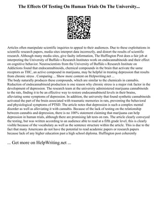 The Effects Of Testing On Human Trials On The University...
Articles often manipulate scientific inquiries to appeal to their audiences. Due to these exploitations in
scientific research papers, media sites interpret data incorrectly, and distort the results of scientific
research. Although many media sites, give faulty information, The Huffington Post does a fair job at
interpreting the University of Buffalo s Research Institutes work on endocannabinoids and their effect
on cognitive behavior. Neuroscientists from the University of Buffalo s Research Institute on
Addictions found that endocannabinoids, chemical compounds in the brain that activate the same
receptors as THC, an active compound in marijuana, may be helpful in treating depression that results
from chronic stress . Comparing ... Show more content on Helpwriting.net ...
The body naturally produces these compounds, which are similar to the chemicals in cannabis.
Reduction of endocannabinoid production is one reason why chronic stress is a major risk factor in the
development of depression. The research team at the university administered marijuana cannabinoids
to the rats, finding it to be an effective way to restore endocannabinoid levels in their brains,
alleviating some symptoms of depression. In addition, the university that found synthetic cannabinoids
activated the part of the brain associated with traumatic memories in rats, preventing the behavioral
and physiological symptoms of PTSD. The article notes that depression is such a complex mental
disorder as well as alleviating it with cannabis. Because of the lack of testing on the relationship
between cannabis and depression, there is no 100% statement claiming that marijuana can help
depression in human trials, although there are promising lab tests on rats. The article clearly conveyed
the testing, but was written according to an audience able to read at a fifth grade level, this is clearly
visible because of the vocabulary as well as the sentence structure within the article. This is due to the
fact that many Americans do not have the potential to read academic papers or research papers
because lack of any higher education past a high school diploma. Huffington post coherently
... Get more on HelpWriting.net ...
 