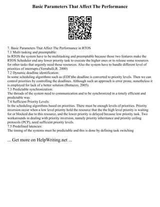 Basic Parameters That Affect The Performance
7. Basic Parameters That Affect The Performance in RTOS
7.1 Multi tasking and preemptable:
In RTOS the system have to be multitasking and preemptable because those two features make the
RTOS Scheduler end any lower priority task to execute the higher ones or to release some resources
for other tasks that urgently need those resources. Also the system have to handle different level of
priorities of interrupts.(Yerraballi,R. 2000)
7.2 Dynamic deadline identification:
In some scheduling algorithms such as (EDF)the deadline is converted to priority levels. Then we can
control priorities by controlling the deadlines. Although such an approach is error prone, nonetheless it
is employed for lack of a better solution (Buttazzo, 2005).
7.3 Predictable synchronization:
The threads of the system need to communication and to be synchronized in a timely efficient and
predictable way.
7.4 Sufficient Priority Levels:
In the scheduling algorithms based on priorities. There must be enough levels of priorities. Priority
inversion occur when a low level priority hold the resource that the the high level priority is waiting
for or blocked due to this resource, and the lower priority is delayed because low priority task. Two
workarounds in dealing with priority inversion, namely priority inheritance and priority ceiling
protocols (PCP), need sufficient priority levels.
7.5 Predefined latencies:
The timing of the systems must be predictable and this is done by defining task switching
... Get more on HelpWriting.net ...
 