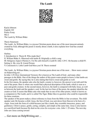 The Lamb
Kayla Johnson
English 102
Poetry Essay
MLA
The Lamb by William Blake
Thesis Statement:
The Lamb , by William Blake, is a joyous Christian poem about one of the most innocent animals
created by God; although this poem is mostly about a lamb, it also explains how God has created
everything.
Outline:
I. Introduction A. Thesis B. Who made thee?
II. William Blake A. Obsessed with lambs B. Originally a child s song
III. Religious Aspect (Theme) A. For He calls himself a Lamb B. John 1:29 C. He became a child IV.
Setting A. My view B. Literal Picture
V. Conclusion A. Little Lamb God bless you! B. Thesis restated
The Lamb , by William Blake, is a joyous Christian poem about one of the most ... Show more content
on Helpwriting.net ...
In John 1:29 (New International Version), He is known as The Lamb of God , and many other
passages in the Bible. One of the things the author of this poem wants people to know is that lambs are
sweet and gentle. By saying that, he is also stating that God is sweet and gentle as well.
In the first stanza, the speaker asks who the lamb s creator is; however, the answer is not told until the
end of the poem. Here is where one would find a physical description of the lamb, which is seen as a
pure and gentle creature. In the second stanza, however, the lamb is compared with baby Jesus, as well
as between the lamb and the speaker s soul. In the last two lines of the poem, the speaker identifies the
creator as God. It seems that Blake asks who made thee in one of his other poems, which is known as
a companion to The Lamb, and it is called The Tiger. Blake likes to question who could be responsible
for these creations.
The speaker of the poem makes a direct reference to Jesus from the Bible in line seventeen. The child
speaker said, He became a child. Jesus, the Son of God, was sent down from Heaven to be born of a
virgin. Jesus took the form of a child because just like a lamb, they resemble innocence, peace, and
gentleness. Christ is peace, gentle, caring, complex, and simple at the same time. Jesus is also known
as a sacrificial lamb because He died on the cross for everyone s sins. John 1: 29 states, The next day
John saw Jesus coming toward
... Get more on HelpWriting.net ...
 