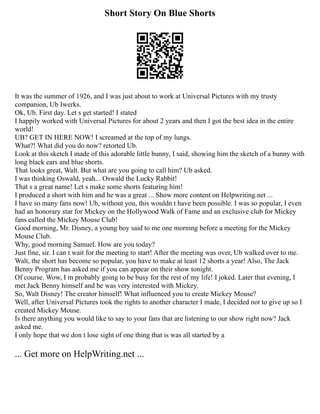 Short Story On Blue Shorts
It was the summer of 1926, and I was just about to work at Universal Pictures with my trusty
companion, Ub Iwerks.
Ok, Ub. First day. Let s get started! I stated
I happily worked with Universal Pictures for about 2 years and then I got the best idea in the entire
world!
UB? GET IN HERE NOW! I screamed at the top of my lungs.
What?! What did you do now? retorted Ub.
Look at this sketch I made of this adorable little bunny, I said, showing him the sketch of a bunny with
long black ears and blue shorts.
That looks great, Walt. But what are you going to call him? Ub asked.
I was thinking Oswald, yeah... Oswald the Lucky Rabbit!
That s a great name! Let s make some shorts featuring him!
I produced a short with him and he was a great ... Show more content on Helpwriting.net ...
I have so many fans now! Ub, without you, this wouldn t have been possible. I was so popular, I even
had an honorary star for Mickey on the Hollywood Walk of Fame and an exclusive club for Mickey
fans called the Mickey Mouse Club!
Good morning, Mr. Disney, a young boy said to me one morning before a meeting for the Mickey
Mouse Club.
Why, good morning Samuel. How are you today?
Just fine, sir. I can t wait for the meeting to start! After the meeting was over, Ub walked over to me.
Walt, the short has become so popular, you have to make at least 12 shorts a year! Also, The Jack
Benny Program has asked me if you can appear on their show tonight.
Of course. Wow, I m probably going to be busy for the rest of my life! I joked. Later that evening, I
met Jack Benny himself and he was very interested with Mickey.
So, Walt Disney! The creator himself! What influenced you to create Mickey Mouse?
Well, after Universal Pictures took the rights to another character I made, I decided not to give up so I
created Mickey Mouse.
Is there anything you would like to say to your fans that are listening to our show right now? Jack
asked me.
I only hope that we don t lose sight of one thing that is was all started by a
... Get more on HelpWriting.net ...
 