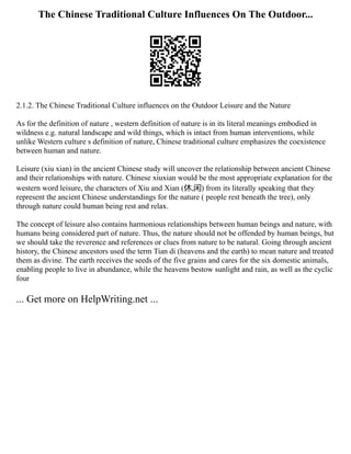 The Chinese Traditional Culture Influences On The Outdoor...
2.1.2. The Chinese Traditional Culture influences on the Outdoor Leisure and the Nature
As for the definition of nature , western definition of nature is in its literal meanings embodied in
wildness e.g. natural landscape and wild things, which is intact from human interventions, while
unlike Western culture s definition of nature, Chinese traditional culture emphasizes the coexistence
between human and nature.
Leisure (xiu xian) in the ancient Chinese study will uncover the relationship between ancient Chinese
and their relationships with nature. Chinese xiuxian would be the most appropriate explanation for the
western word leisure, the characters of Xiu and Xian (休,闲) from its literally speaking that they
represent the ancient Chinese understandings for the nature ( people rest beneath the tree), only
through nature could human being rest and relax.
The concept of leisure also contains harmonious relationships between human beings and nature, with
humans being considered part of nature. Thus, the nature should not be offended by human beings, but
we should take the reverence and references or clues from nature to be natural. Going through ancient
history, the Chinese ancestors used the term Tian di (heavens and the earth) to mean nature and treated
them as divine. The earth receives the seeds of the five grains and cares for the six domestic animals,
enabling people to live in abundance, while the heavens bestow sunlight and rain, as well as the cyclic
four
... Get more on HelpWriting.net ...
 