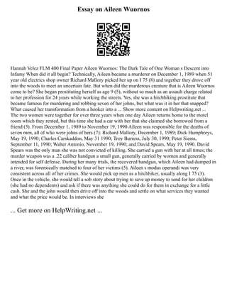 Essay on Aileen Wuornos
Hannah Velez FLM 400 Final Paper Aileen Wuornos: The Dark Tale of One Woman s Descent into
Infamy When did it all begin? Technically, Aileen became a murderer on December 1, 1989 when 51
year old electrics shop owner Richard Mallory picked her up on I 75 (8) and together they drove off
into the woods to meet an uncertain fate. But when did the murderous creature that is Aileen Wuornos
come to be? She began prostituting herself as age 9 (5), without so much as an assault charge related
to her profession for 24 years while working the streets. Yes, she was a hitchhiking prostitute that
became famous for murdering and robbing seven of her johns, but what was it in her that snapped?
What caused her transformation from a hooker into a ... Show more content on Helpwriting.net ...
The two women were together for over three years when one day Aileen returns home to the motel
room which they rented, but this time she had a car with her that she claimed she borrowed from a
friend (5). From December 1, 1989 to November 19, 1990 Aileen was responsible for the deaths of
seven men, all of who were johns of hers (7): Richard Mallory, December 1, 1989; Dick Humphreys,
May 19, 1990; Charles Carskaddon, May 31 1990; Troy Burress, July 30, 1990; Peter Siems,
September 11, 1990; Walter Antonio, November 19, 1990; and David Spears, May 19, 1990. David
Spears was the only man she was not convicted of killing. She carried a gun with her at all times; the
murder weapon was a .22 caliber handgun a small gun, generally carried by women and generally
intended for self defense. During her many trials, the recovered handgun, which Aileen had dumped in
a river, was forensically matched to four of her victims (5). Aileen s modus operandi was very
consistent across all of her crimes. She would pick up men as a hitchhiker, usually along I 75 (3).
Once in the vehicle, she would tell a sob story about trying to save up money to send for her children
(she had no dependents) and ask if there was anything she could do for them in exchange for a little
cash. She and the john would then drive off into the woods and settle on what services they wanted
and what the price would be. In interviews she
... Get more on HelpWriting.net ...
 