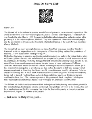 Essay On Sierra Club
Sierra Club
The Sierra Club is the nation s largest and most influential grassroots environmental organization. The
club is the forefront of the movement to protect America s wildlife and wild places. The Sierra Club
was founded by John Muir in 1892. The purpose behind the club is to explore and enjoy nature while
protecting it at the same time (Buren, Michael). They also support and cooperate with the of people
and the government in preserving the forest and other natural feature of the Sierra Nevada mountains
(Buren, Michael).
The Sierra Club has many accomplishments one being John Muir convinced president Theodore
Roosevelt to back a proposal to transfer management of Yosemite Valley and the Mariposa Grove of
the state ... Show more content on Helpwriting.net ...
Hydrauling Fracturing is a process used in nine out of ten natural gas wells in the United States, where
millions of gallons of water, sand and chemicals are pumped underground to break apart the rock and
release the gas. Hydrauling Fracturing damages the land, contaminates drinking water, pollutes the air,
cause illness in surrounding communities and has aslo known to cause earthquakes (Goldman,
Jennifer). It has major threats towards our climate. Methane gas the main competed of natural gas is
less common but more potent to greenhouse gas than carbon dioxide 85 to 105 time more powerful
than carbon dioxide at disrupting the climate over 20 years (Goldman, Jennifer ).Water and Pollution
are also infected by this. In Texas and Colorado more than 3.6 million gallons of water are used very
time a well is fracked. Fracking fluids and waste have made their way to our drinking water and
aquifers (Hoffman, Joe ). The counter argument to this problems is fossil complains claiming that
these fracking fluids are harmless because they re roughly 2% chemicals and 98% other.
The Sierra Club enforces the environmental law and targets the most pressing issues of our generation
like climate change, fracking and tar sand and through strategic legal advocacy at the federal, state and
local level nationwide.The Environmental Law helps the Sierra club priority to campaigns such as
Beyond Coal, Beyond Oil and Our Wild America
... Get more on HelpWriting.net ...
 