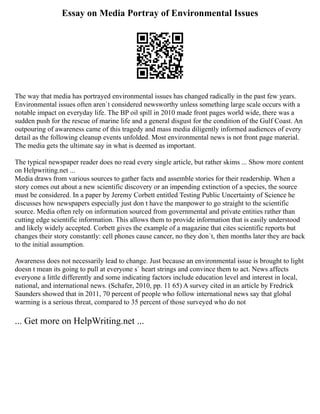 Essay on Media Portray of Environmental Issues
The way that media has portrayed environmental issues has changed radically in the past few years.
Environmental issues often aren`t considered newsworthy unless something large scale occurs with a
notable impact on everyday life. The BP oil spill in 2010 made front pages world wide, there was a
sudden push for the rescue of marine life and a general disgust for the condition of the Gulf Coast. An
outpouring of awareness came of this tragedy and mass media diligently informed audiences of every
detail as the following cleanup events unfolded. Most environmental news is not front page material.
The media gets the ultimate say in what is deemed as important.
The typical newspaper reader does no read every single article, but rather skims ... Show more content
on Helpwriting.net ...
Media draws from various sources to gather facts and assemble stories for their readership. When a
story comes out about a new scientific discovery or an impending extinction of a species, the source
must be considered. In a paper by Jeremy Corbett entitled Testing Public Uncertainty of Science he
discusses how newspapers especially just don t have the manpower to go straight to the scientific
source. Media often rely on information sourced from governmental and private entities rather than
cutting edge scientific information. This allows them to provide information that is easily understood
and likely widely accepted. Corbett gives the example of a magazine that cites scientific reports but
changes their story constantly: cell phones cause cancer, no they don`t, then months later they are back
to the initial assumption.
Awareness does not necessarily lead to change. Just because an environmental issue is brought to light
doesn t mean its going to pull at everyone s` heart strings and convince them to act. News affects
everyone a little differently and some indicating factors include education level and interest in local,
national, and international news. (Schafer, 2010, pp. 11 65) A survey cited in an article by Fredrick
Saunders showed that in 2011, 70 percent of people who follow international news say that global
warming is a serious threat, compared to 35 percent of those surveyed who do not
... Get more on HelpWriting.net ...
 