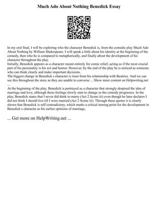 Much Ado About Nothing Benedick Essay
In my oral final, I will be exploring who the character Benedick is, from the comedic play Much Ado
About Nothing by William Shakespeare. I will speak a little about his identity at the beginning of the
comedy, then who he is compared to metaphorically, and finally about the development of his
character throughout the play.
Initially, Benedick appears as a character meant entirely for comic relief, acting as if the most crucial
part of his personality is his wit and humor. However, by the end of the play he is noticed as someone
who can think clearly and make important decisions.
The biggest change in Benedick s character is risen from his relationship with Beatrice. And we can
see this throughout the story as they are unable to converse ... Show more content on Helpwriting.net
...
At the beginning of the play, Benedick is portrayed as a character that strongly despised the idea of
marriage and love, although these feelings slowly start to change as the comedy progresses. In the
play, Benedick states that I never did think to marry (Act 2 Scene iii) even though he later declares I
did not think I should live till I were married (Act 2 Scene iii). Through these quotes it is clearly
shown that Benedick is self contradictory, which marks a critical turning point for the development in
Benedick s character as his earlier opinions of marriage,
... Get more on HelpWriting.net ...
 
