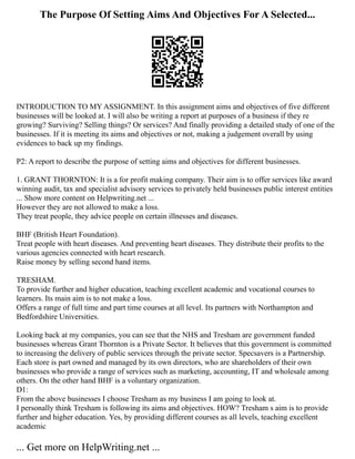The Purpose Of Setting Aims And Objectives For A Selected...
INTRODUCTION TO MY ASSIGNMENT. In this assignment aims and objectives of five different
businesses will be looked at. I will also be writing a report at purposes of a business if they re
growing? Surviving? Selling things? Or services? And finally providing a detailed study of one of the
businesses. If it is meeting its aims and objectives or not, making a judgement overall by using
evidences to back up my findings.
P2: A report to describe the purpose of setting aims and objectives for different businesses.
1. GRANT THORNTON: It is a for profit making company. Their aim is to offer services like award
winning audit, tax and specialist advisory services to privately held businesses public interest entities
... Show more content on Helpwriting.net ...
However they are not allowed to make a loss.
They treat people, they advice people on certain illnesses and diseases.
BHF (British Heart Foundation).
Treat people with heart diseases. And preventing heart diseases. They distribute their profits to the
various agencies connected with heart research.
Raise money by selling second hand items.
TRESHAM.
To provide further and higher education, teaching excellent academic and vocational courses to
learners. Its main aim is to not make a loss.
Offers a range of full time and part time courses at all level. Its partners with Northampton and
Bedfordshire Universities.
Looking back at my companies, you can see that the NHS and Tresham are government funded
businesses whereas Grant Thornton is a Private Sector. It believes that this government is committed
to increasing the delivery of public services through the private sector. Specsavers is a Partnership.
Each store is part owned and managed by its own directors, who are shareholders of their own
businesses who provide a range of services such as marketing, accounting, IT and wholesale among
others. On the other hand BHF is a voluntary organization.
D1:
From the above businesses I choose Tresham as my business I am going to look at.
I personally think Tresham is following its aims and objectives. HOW? Tresham s aim is to provide
further and higher education. Yes, by providing different courses as all levels, teaching excellent
academic
... Get more on HelpWriting.net ...
 