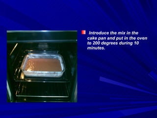 Introduce the mix in the cake pan and put in the oven to 200 degrees during 10 minutes. 