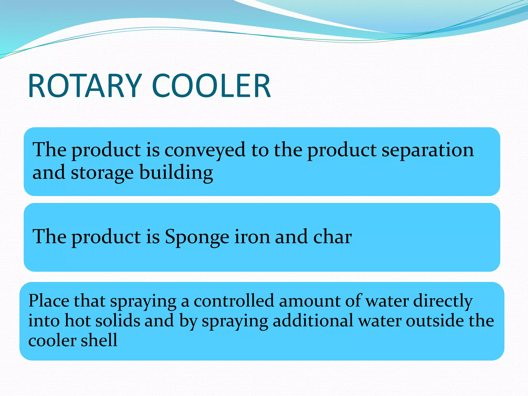 ROTARY COOLER 
The product is conveyed to the product separation 
and storage building 
The product is Sponge iron and char 
Place that spraying a controlled amount of water directly 
into hot solids and by spraying additional water outside the 
cooler shell 
 