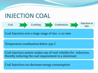 INJECTION COAL 
Coal Crushing Combustion 
Injection to 
kiln 
Coal Injection over a large range of size 0-20 mm 
Temperature combustion below 950 C 
Coal injection system makes use of voal volatiles for reduction, 
thereby reducing the coal requirement to a minimum 
Coal Injection can decrease energy consumption 
 