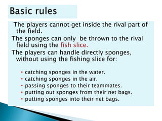 The players cannot get inside the rival part of
 the field.
The sponges can only be thrown to the rival
 field using the fish slice.
The players can handle directly sponges,
 without using the fishing slice for:

   •   catching sponges in the water.
   •   catching sponges in the air.
   •   passing sponges to their teammates.
   •   putting out sponges from their net bags.
   •   putting sponges into their net bags.
 