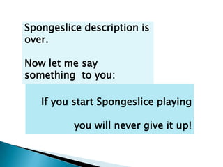 Spongeslice description is
over.

Now let me say
something to you:

   If you start Spongeslice playing

          you will never give it up!
 