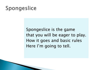 Spongeslice is the game
that you will be eager to play.
How it goes and basic rules
Here I’m going to tell.
 
